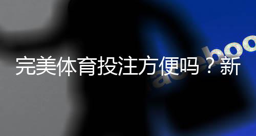 完美体育投注方便吗？新手上手流程、充值提现与使用体验全面评测