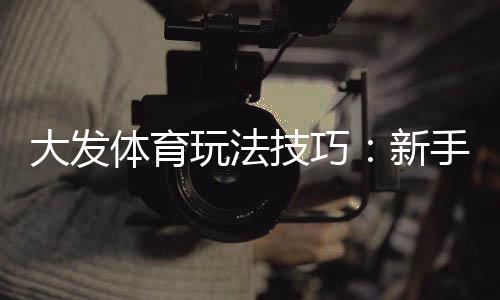 大发体育玩法技巧：新手必看实战攻略与投注技巧
