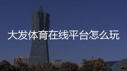 大发体育在线平台怎么玩？新手注册、充值、投注与安全性全面攻略