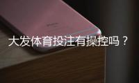 大发体育投注有操控吗？真相调查、用户评价与安全辨别指南