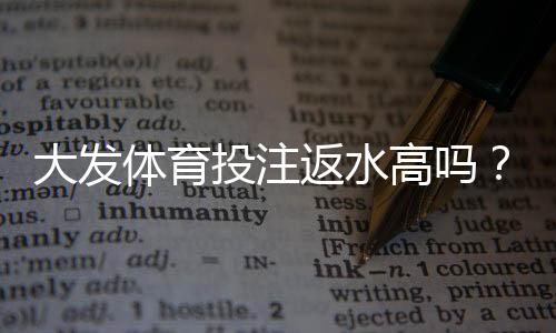 大发体育投注返水高吗？真实返水比例解析、计算方法与提现注意事项