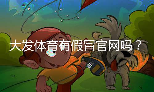 大发体育有假冒官网吗？一分钟教你识别真假官网与防骗技巧