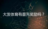大发体育有首充奖励吗？首充优惠领取条件、步骤与注意事项全解析