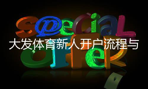 大发体育新人开户流程与优惠攻略：新手注册、实名认证与首存福利全解析