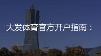 大发体育官方开户指南：新手注册流程、实名认证与常见问题全解析
