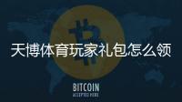 天博体育玩家礼包怎么领取？新手领取与使用全攻略