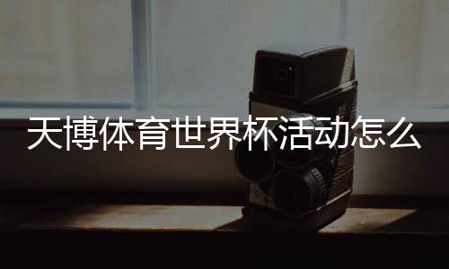 天博体育世界杯活动怎么玩？参与攻略、优惠玩法与兑奖规则一文看懂