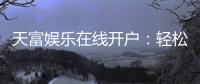 天富娱乐在线开户：轻松注册畅享顶级棋牌电游盛宴