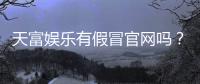 天富娱乐有假冒官网吗？揭秘如何辨别正规平台与仿冒网站