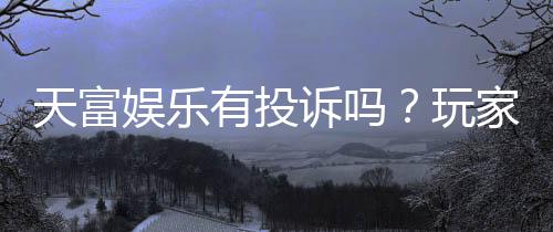 天富娱乐有投诉吗？玩家真实反馈与投诉处理解析