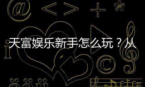 天富娱乐新手怎么玩？从注册到实战的完整入门指南