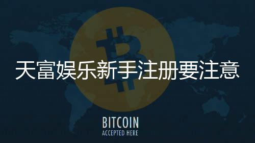 天富娱乐新手注册要注意什么？5个关键细节助你顺利开局