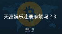 天富娱乐注册麻烦吗？3分钟快速开户流程详解
