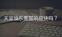 天富娱乐客服响应快吗？实测体验告诉你答案
