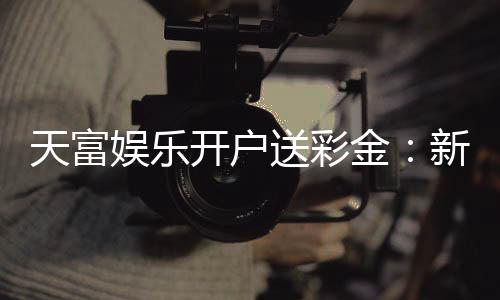天富娱乐开户送彩金：新会员注册即享高额彩金礼遇