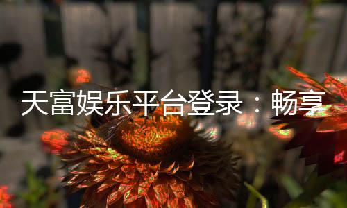 天富娱乐平台登录：畅享顶级游戏体验与安全登录指南