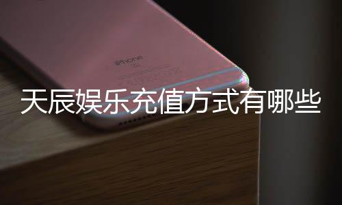 天辰娱乐充值方式有哪些？详解多种便捷充值渠道及到账时间