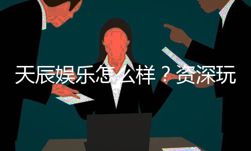 天辰娱乐怎么样？资深玩家带你揭秘真实体验