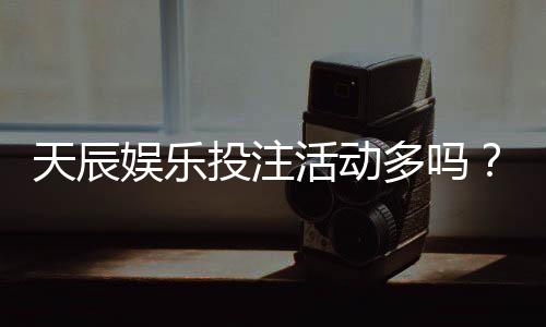 天辰娱乐投注活动多吗？真实玩家体验与优惠活动盘点
