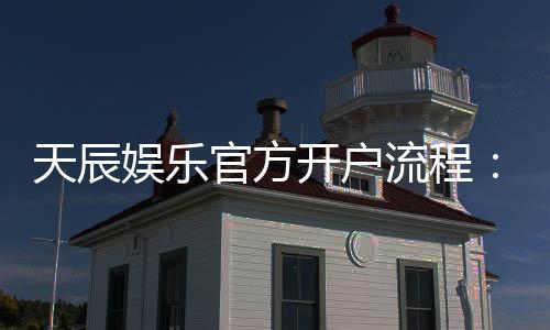 天辰娱乐官方开户流程：详细步骤与注意事项解析