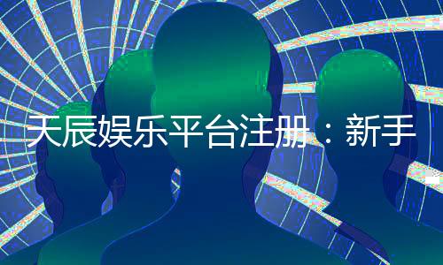 天辰娱乐平台注册：新手玩家如何安全畅玩棋牌娱乐