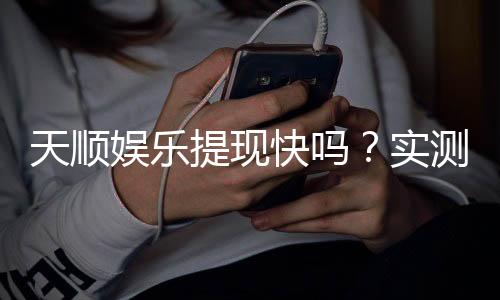 天顺娱乐提现快吗？实测到账速度与提现技巧分享