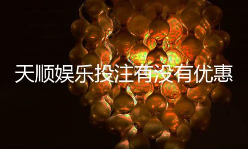 天顺娱乐投注有没有优惠？最新优惠活动及福利大揭秘