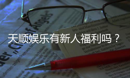 天顺娱乐有新人福利吗？独家揭秘首存优惠与新手礼包
