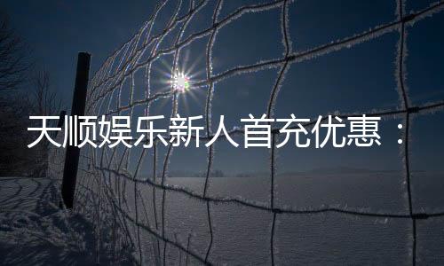天顺娱乐新人首充优惠：注册即享高额返利与独家礼包