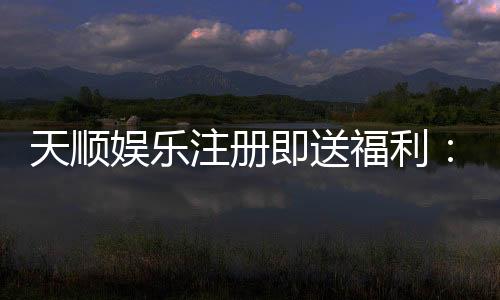 天顺娱乐注册即送福利：新会员专享豪礼首存即赠888元彩金