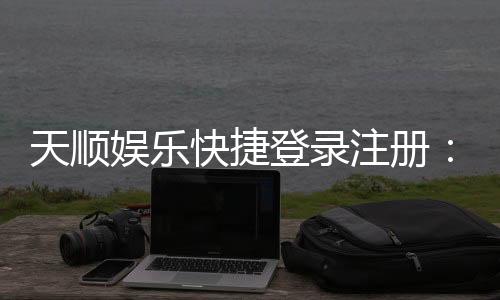 天顺娱乐快捷登录注册：轻松三步完成账号注册畅玩棋牌