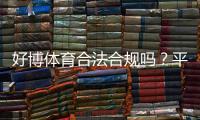 好博体育合法合规吗？平台资质、监管与用户风险全面解析