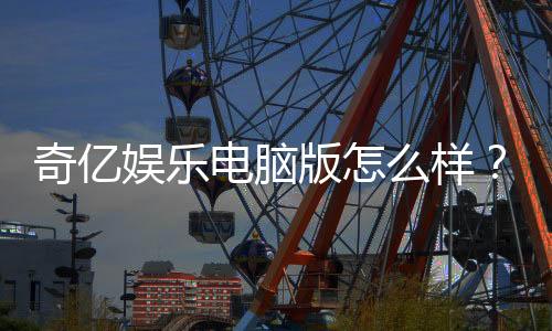奇亿娱乐电脑版怎么样？资深玩家体验评测与实战攻略