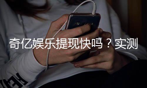 奇亿娱乐提现快吗？实测到账速度与提现技巧分享