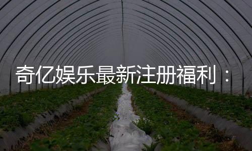 奇亿娱乐最新注册福利：揭秘新会员专享豪礼与高额返利
