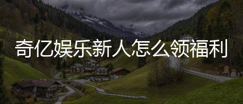 奇亿娱乐新人怎么领福利？手把手教你轻松获取专属优惠