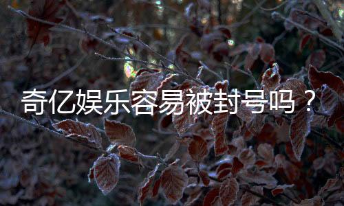 奇亿娱乐容易被封号吗？资深玩家揭秘账号安全与防封技巧