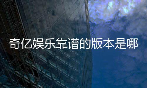 奇亿娱乐靠谱的版本是哪一个？资深玩家实测推荐最佳选择