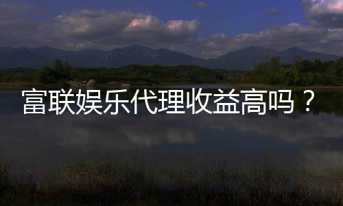 富联娱乐代理收益高吗?资深玩家揭秘真实收益与加盟优势