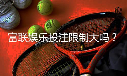 富联娱乐投注限制大吗？深度解析平台规则与玩家体验