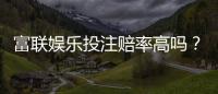 富联娱乐投注赔率高吗？深度解析平台赔率优势与实战策略