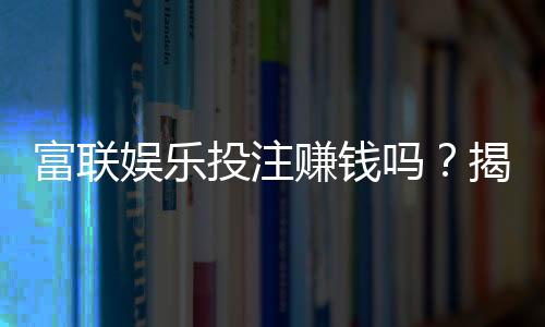 富联娱乐投注赚钱吗？揭秘真实收益与实战技巧