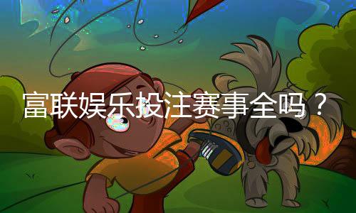 富联娱乐投注赛事全吗？资深玩家解析平台赛事覆盖与特色玩法