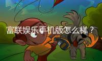 富联娱乐手机版怎么样？资深玩家带你全面评测体验