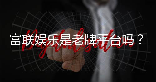富联娱乐是老牌平台吗？资深玩家解析其历史与信誉
