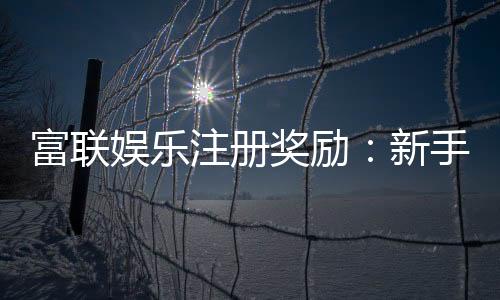 富联娱乐注册奖励：新手礼包与高额返利等你拿