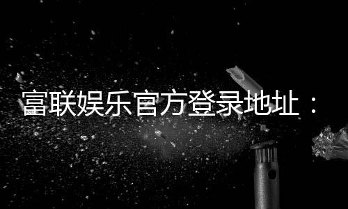 富联娱乐官方登录地址：安全便捷的一站式游戏入口指南