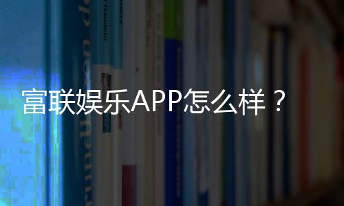 富联娱乐APP怎么样?资深玩家亲测体验与下载指南