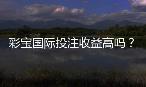 彩宝国际投注收益高吗？真实玩家经验告诉你