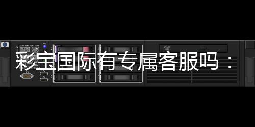 彩宝国际有专属客服吗:服务贴心到位